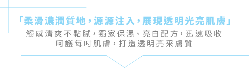 「柔滑濃潤質地，源源注入，展現透明光亮肌膚」觸感清爽不黏膩，獨家保濕、亮白配方，迅速吸收呵護每吋肌膚，打造透明亮采膚質