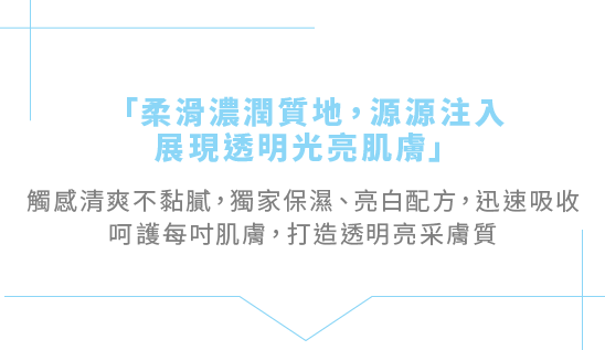 「柔滑濃潤質地，源源注入，展現透明光亮肌膚」觸感清爽不黏膩，獨家保濕、亮白配方，迅速吸收呵護每吋肌膚，打造透明亮采膚質