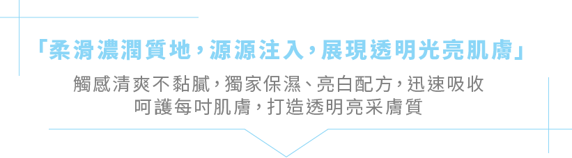 「柔滑濃潤質地，源源注入，展現透明光亮肌膚」觸感清爽不黏膩，獨家保濕、亮白配方，迅速吸收呵護每吋肌膚，打造透明亮采膚質