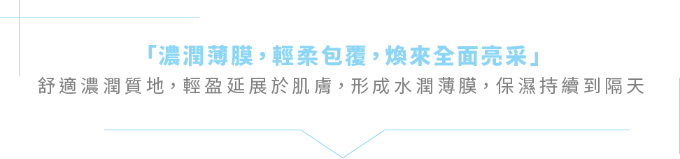 「濃潤薄膜，輕柔包覆，煥來全面亮采」舒適濃潤質地，輕盈延展於肌膚，形成水潤薄膜，保濕持續到隔天