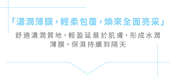 「濃潤薄膜，輕柔包覆，煥來全面亮采」舒適濃潤質地，輕盈延展於肌膚，形成水潤薄膜，保濕持續到隔天