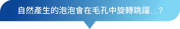 自然產生的泡泡會在毛孔中旋轉跳舞